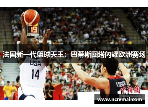 法国新一代篮球天王：巴蒂斯图塔闪耀欧洲赛场